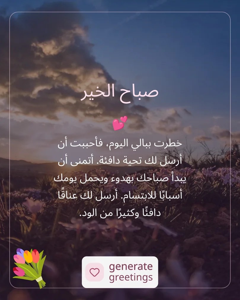 صباح الخير خطرت ببالي اليوم، فأحببت أن أرسل لك تحية دافئة. أتمنى أن يبدأ صباحك بهدوء ويحمل يومك أسبابًا للابتسام. أرسل لك عناقًا دافئًا وكثيرًا من الود.