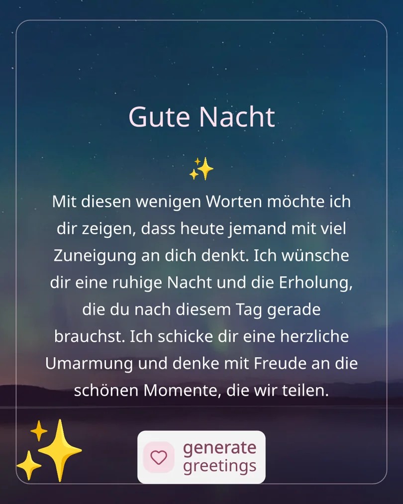Gute Nacht Mit diesen wenigen Worten möchte ich dir zeigen, dass heute jemand mit viel Zuneigung an dich denkt. Ich wünsche dir eine ruhige Nacht und die Erholung, die du nach diesem Tag gerade brauchst. Ich schicke dir eine herzliche Umarmung und denke mit Freude an die schönen Momente, die wir teilen.