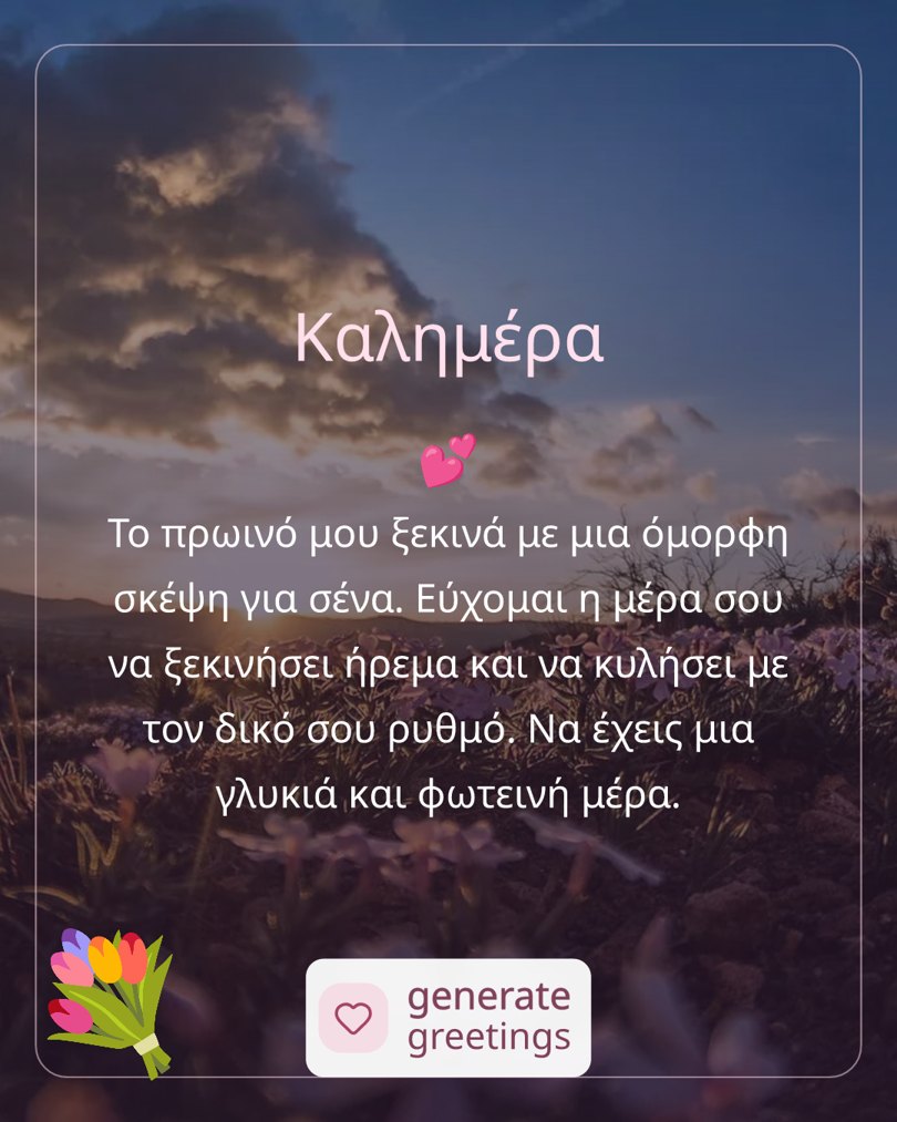 Καλημέρα Το πρωινό μου ξεκινά με μια όμορφη σκέψη για σένα. Εύχομαι η μέρα σου να ξεκινήσει ήρεμα και να κυλήσει με τον δικό σου ρυθμό. Να έχεις μια γλυκιά και φωτεινή μέρα.