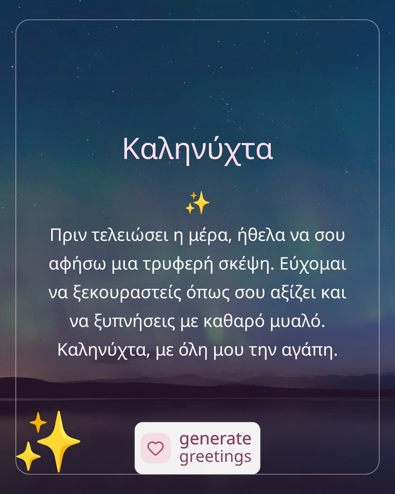 Καληνύχτα Πριν τελειώσει η μέρα, ήθελα να σου αφήσω μια τρυφερή σκέψη. Εύχομαι να ξεκουραστείς όπως σου αξίζει και να ξυπνήσεις με καθαρό μυαλό. Καληνύχτα, με όλη μου την αγάπη.