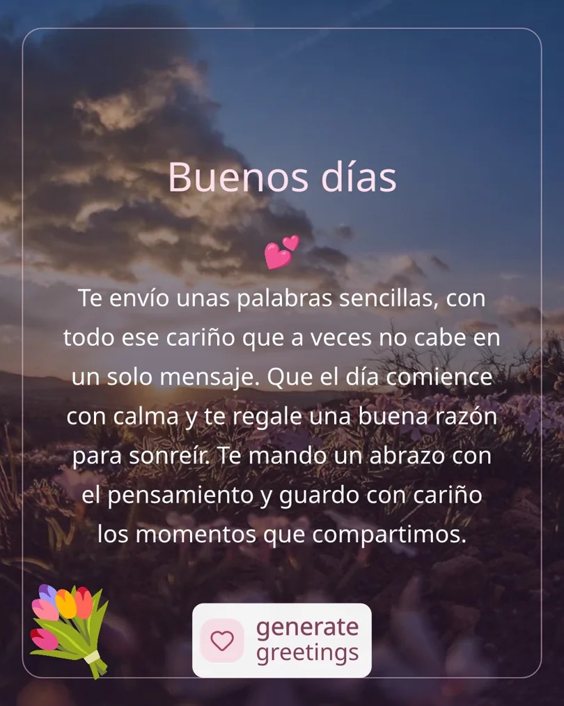 Buenos días Te envío unas palabras sencillas, con todo ese cariño que a veces no cabe en un solo mensaje. Que el día comience con calma y te regale una buena razón para sonreír. Te mando un abrazo con el pensamiento y guardo con cariño los momentos que compartimos.
