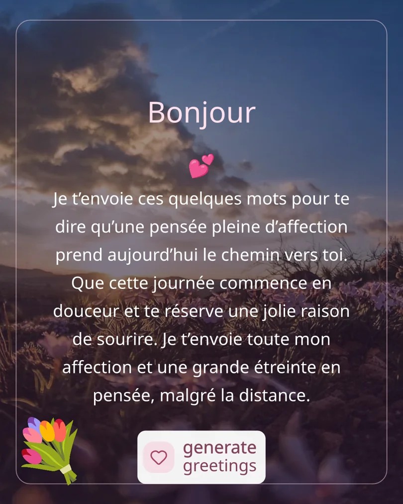 Bonjour Je t’envoie ces quelques mots pour te dire qu’une pensée pleine d’affection prend aujourd’hui le chemin vers toi. Que cette journée commence en douceur et te réserve une jolie raison de sourire. Je t’envoie toute mon affection et une grande étreinte en pensée, malgré la distance.