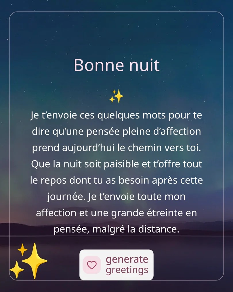 Bonne nuit Je t’envoie ces quelques mots pour te dire qu’une pensée pleine d’affection prend aujourd’hui le chemin vers toi. Que la nuit soit paisible et t’offre tout le repos dont tu as besoin après cette journée. Je t’envoie toute mon affection et une grande étreinte en pensée, malgré la distance.