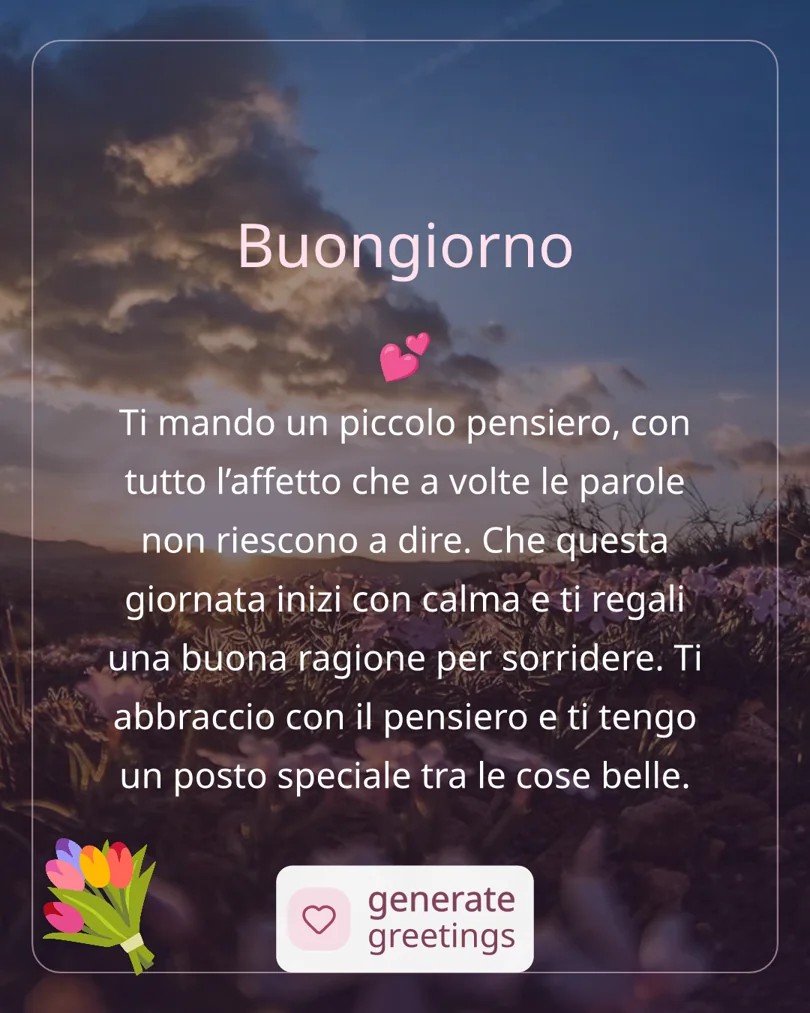 Buongiorno Ti mando un piccolo pensiero, con tutto l’affetto che a volte le parole non riescono a dire. Che questa giornata inizi con calma e ti regali una buona ragione per sorridere. Ti abbraccio con il pensiero e ti tengo un posto speciale tra le cose belle.