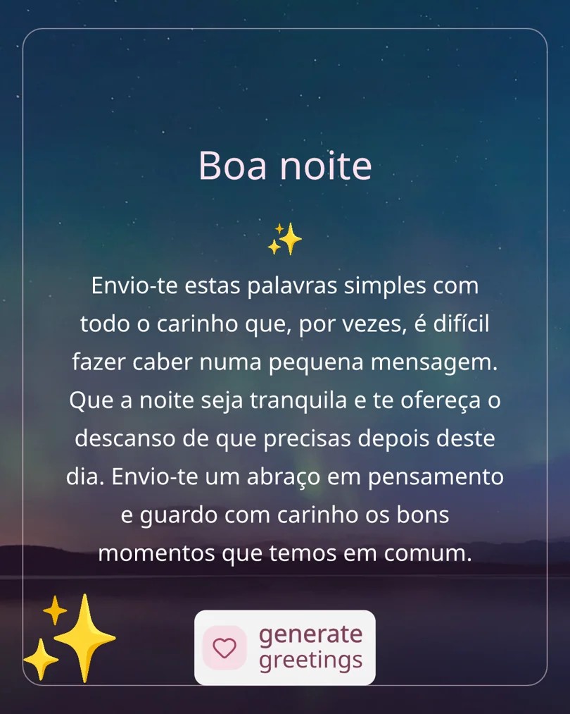 Boa noite Envio-te estas palavras simples com todo o carinho que, por vezes, é difícil fazer caber numa pequena mensagem. Que a noite seja tranquila e te ofereça o descanso de que precisas depois deste dia. Envio-te um abraço em pensamento e guardo com carinho os bons momentos que temos em comum.