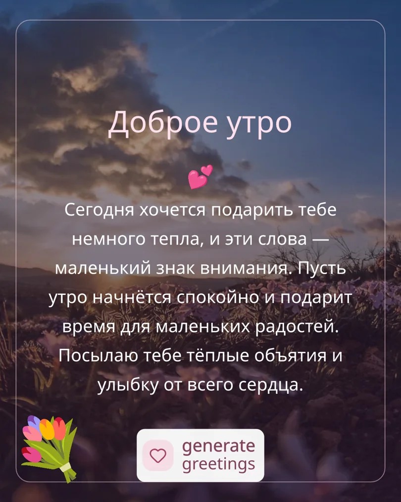 Доброе утро Сегодня хочется подарить тебе немного тепла, и эти слова — маленький знак внимания. Пусть утро начнётся спокойно и подарит время для маленьких радостей. Посылаю тебе тёплые объятия и улыбку от всего сердца.